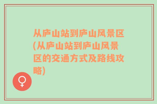 从庐山站到庐山风景区(从庐山站到庐山风景区的交通方式及路线攻略)