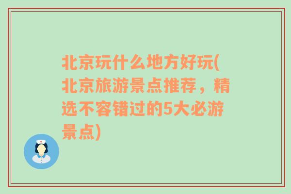 北京玩什么地方好玩(北京旅游景点推荐，精选不容错过的5大必游景点)