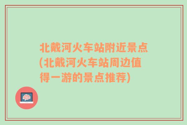 北戴河火车站附近景点(北戴河火车站周边值得一游的景点推荐)