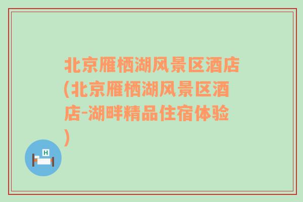 北京雁栖湖风景区酒店(北京雁栖湖风景区酒店-湖畔精品住宿体验)