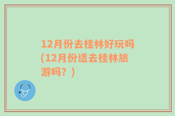 12月份去桂林好玩吗(12月份适去桂林旅游吗？)