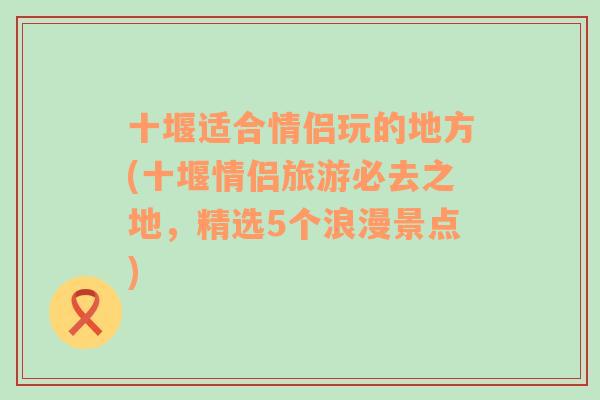 十堰适合情侣玩的地方(十堰情侣旅游必去之地，精选5个浪漫景点)