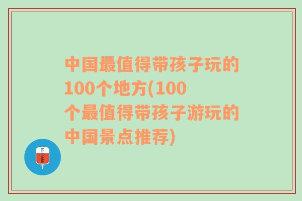 中国最值得带孩子玩的100个地方(100个最值得带孩子游玩的中国景点推荐)