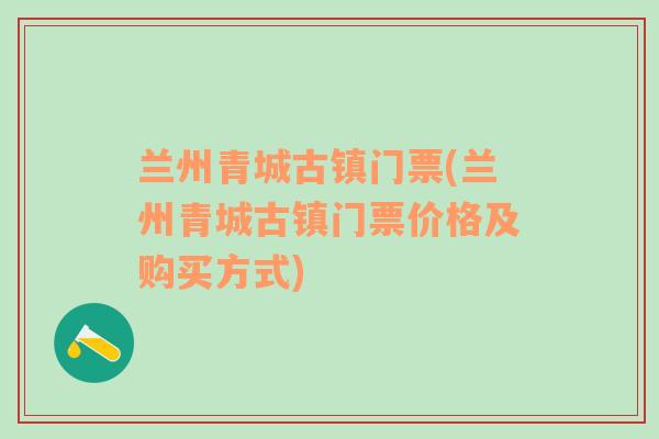 兰州青城古镇门票(兰州青城古镇门票价格及购买方式)