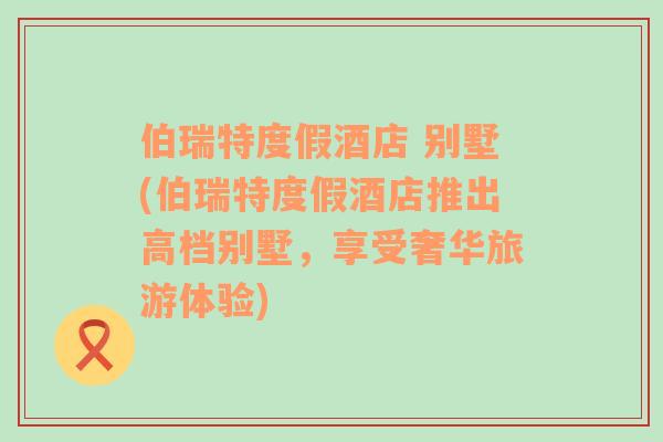 伯瑞特度假酒店 别墅(伯瑞特度假酒店推出高档别墅，享受奢华旅游体验)