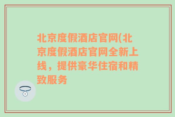 北京度假酒店官网(北京度假酒店官网全新上线，提供豪华住宿和精致服务