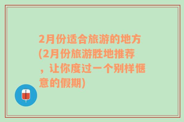 2月份适合旅游的地方(2月份旅游胜地推荐，让你度过一个别样惬意的假期)