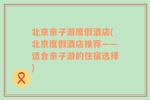 北京亲子游度假酒店(北京度假酒店推荐——适合亲子游的住宿选择)