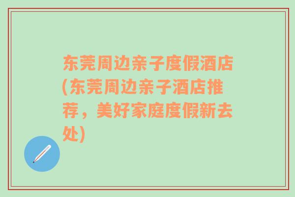 东莞周边亲子度假酒店(东莞周边亲子酒店推荐，美好家庭度假新去处)