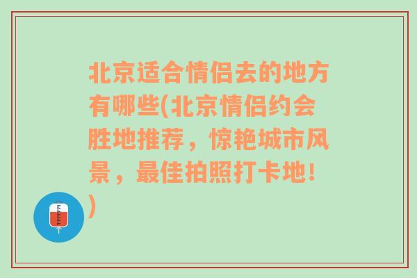 北京适合情侣去的地方有哪些(北京情侣约会胜地推荐，惊艳城市风景，最佳拍照打卡地！)