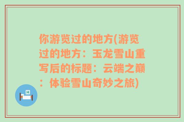 你游览过的地方(游览过的地方：玉龙雪山重写后的标题：云端之巅：体验雪山奇妙之旅)