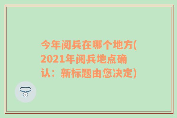 今年阅兵在哪个地方(2021年阅兵地点确认：新标题由您决定)