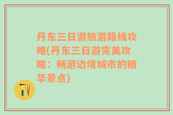 丹东三日游旅游路线攻略(丹东三日游完美攻略：畅游边境城市的精华景点)