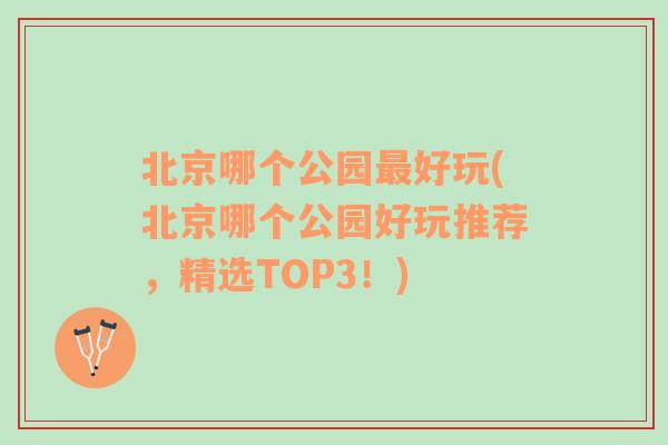 北京哪个公园最好玩(北京哪个公园好玩推荐，精选TOP3！)