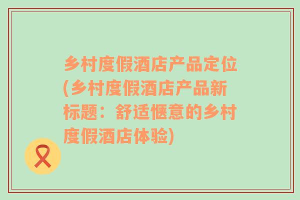 乡村度假酒店产品定位(乡村度假酒店产品新标题：舒适惬意的乡村度假酒店体验)