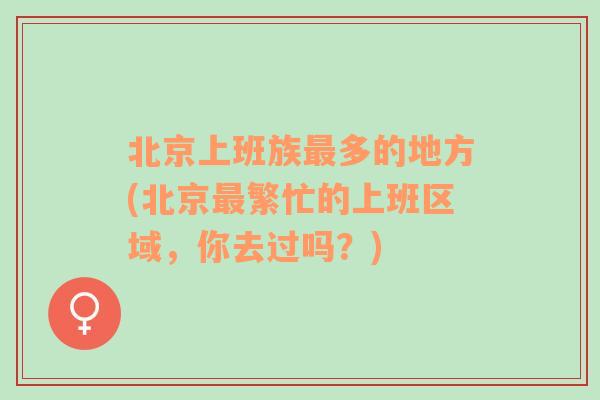 北京上班族最多的地方(北京最繁忙的上班区域，你去过吗？)