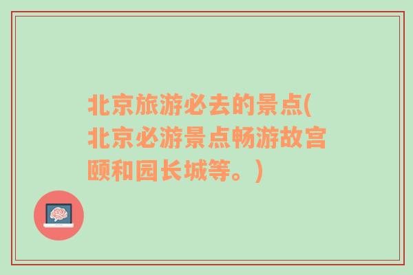 北京旅游必去的景点(北京必游景点畅游故宫颐和园长城等。)