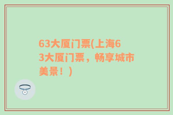 63大厦门票(上海63大厦门票，畅享城市美景！)