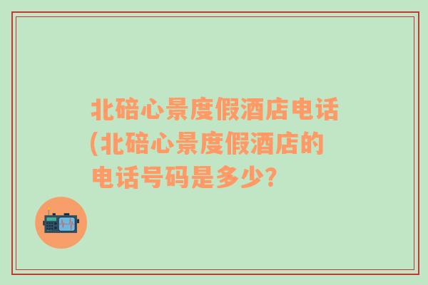 北碚心景度假酒店电话(北碚心景度假酒店的电话号码是多少？