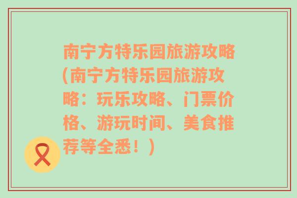 南宁方特乐园旅游攻略(南宁方特乐园旅游攻略：玩乐攻略、门票价格、游玩时间、美食推荐等全悉！)