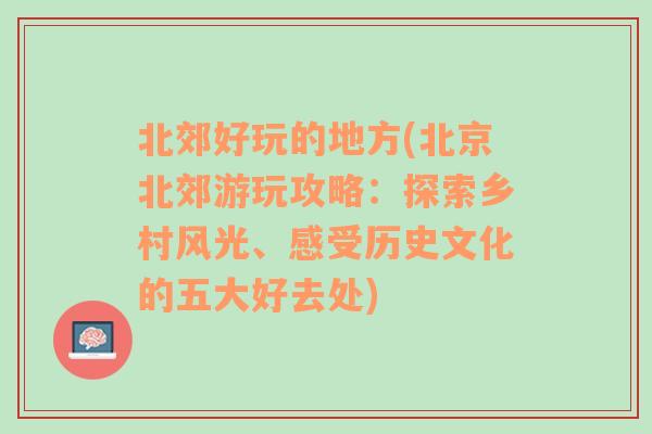 北郊好玩的地方(北京北郊游玩攻略：探索乡村风光、感受历史文化的五大好去处)