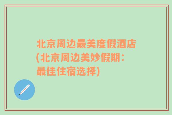 北京周边最美度假酒店(北京周边美妙假期：最佳住宿选择)