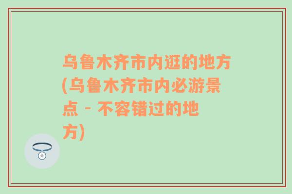 乌鲁木齐市内逛的地方(乌鲁木齐市内必游景点 - 不容错过的地方)