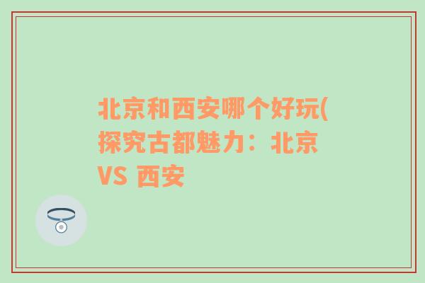 北京和西安哪个好玩(探究古都魅力：北京 VS 西安