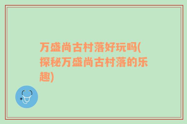 万盛尚古村落好玩吗(探秘万盛尚古村落的乐趣)