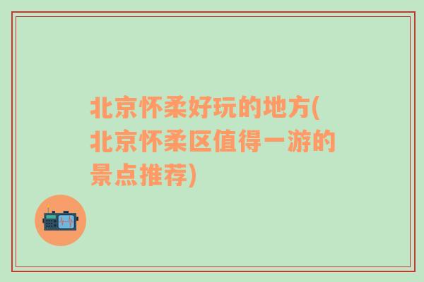 北京怀柔好玩的地方(北京怀柔区值得一游的景点推荐)