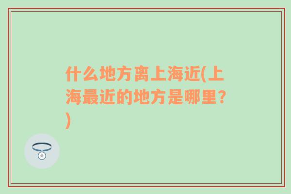 什么地方离上海近(上海最近的地方是哪里？)