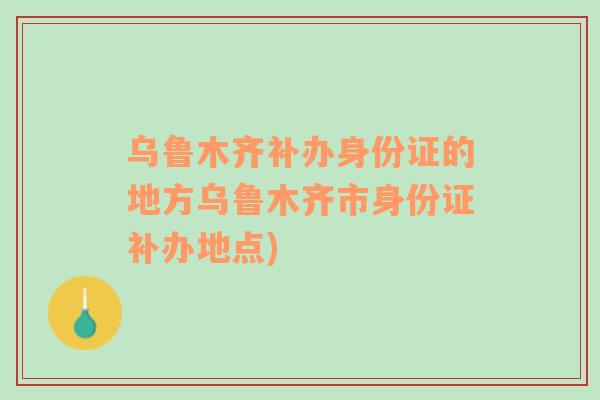 乌鲁木齐补办身份证的地方乌鲁木齐市身份证补办地点)