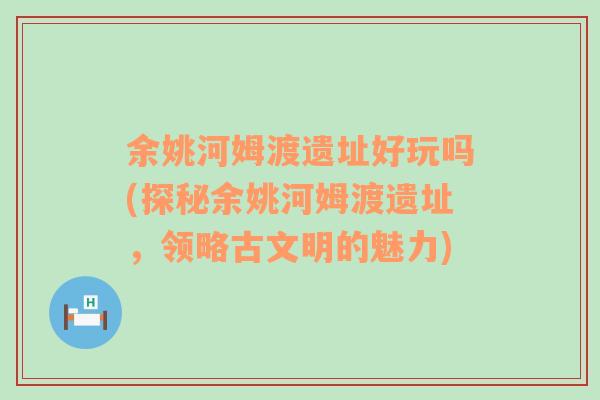 余姚河姆渡遗址好玩吗(探秘余姚河姆渡遗址，领略古文明的魅力)