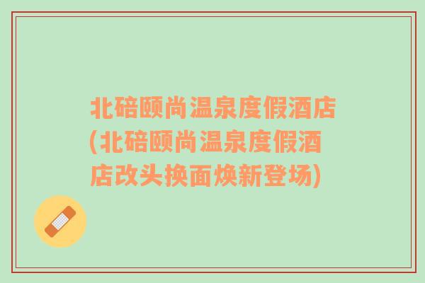 北碚颐尚温泉度假酒店(北碚颐尚温泉度假酒店改头换面焕新登场)