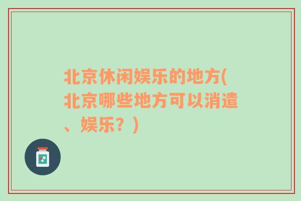 北京休闲娱乐的地方(北京哪些地方可以消遣、娱乐？)