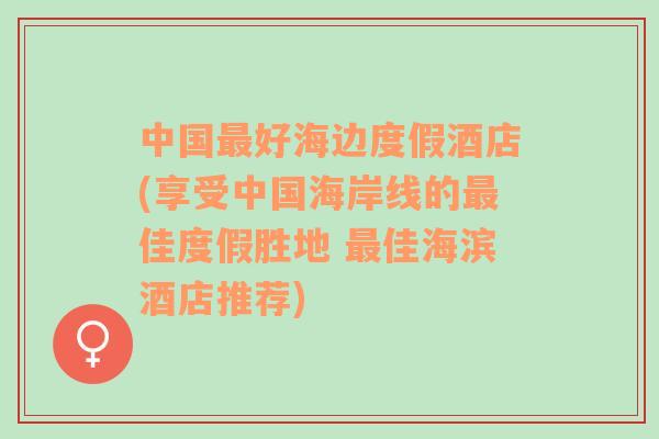 中国最好海边度假酒店(享受中国海岸线的最佳度假胜地 最佳海滨酒店推荐)