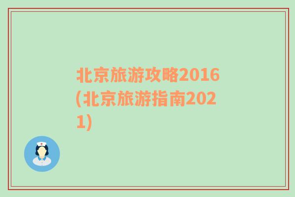 北京旅游攻略2016(北京旅游指南2021)