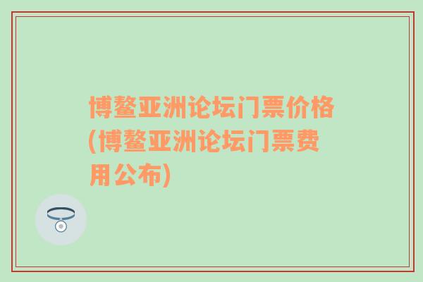 博鳌亚洲论坛门票价格(博鳌亚洲论坛门票费用公布)