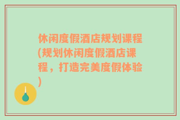 休闲度假酒店规划课程(规划休闲度假酒店课程，打造完美度假体验)