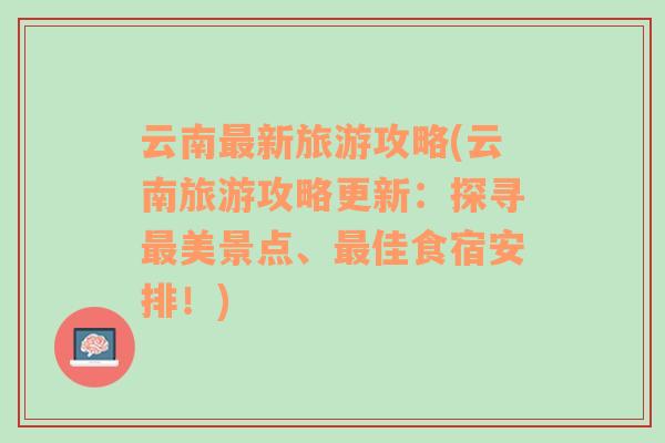 云南最新旅游攻略(云南旅游攻略更新：探寻最美景点、最佳食宿安排！)