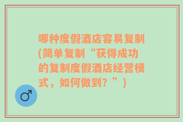 哪种度假酒店容易复制(简单复制“获得成功的复制度假酒店经营模式，如何做到？”)