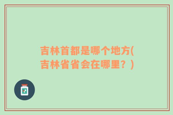 吉林首都是哪个地方(吉林省省会在哪里？)