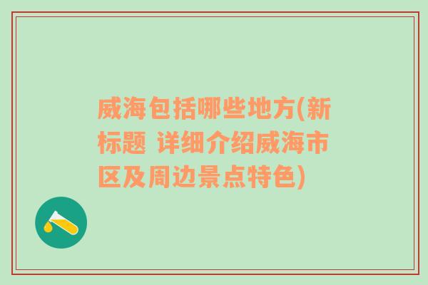 威海包括哪些地方(新标题 详细介绍威海市区及周边景点特色)