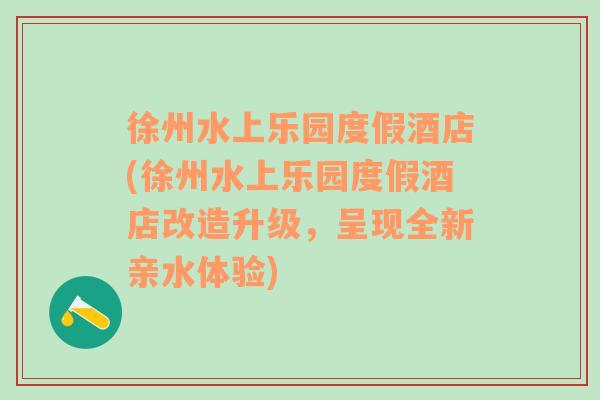 徐州水上乐园度假酒店(徐州水上乐园度假酒店改造升级，呈现全新亲水体验)