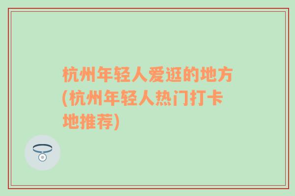 杭州年轻人爱逛的地方(杭州年轻人热门打卡地推荐)