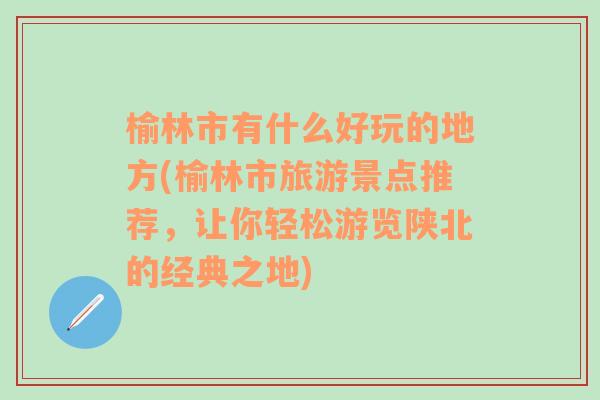 榆林市有什么好玩的地方(榆林市旅游景点推荐，让你轻松游览陕北的经典之地)