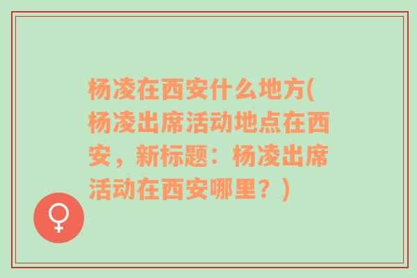 杨凌在西安什么地方(杨凌出席活动地点在西安，新标题：杨凌出席活动在西安哪里？)