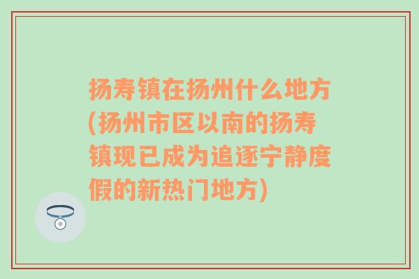 扬寿镇在扬州什么地方(扬州市区以南的扬寿镇现已成为追逐宁静度假的新热门地方)