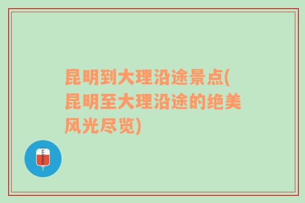 昆明到大理沿途景点(昆明至大理沿途的绝美风光尽览)