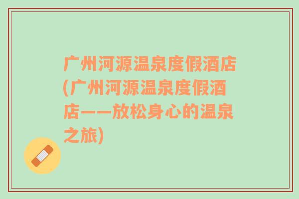 广州河源温泉度假酒店(广州河源温泉度假酒店——放松身心的温泉之旅)